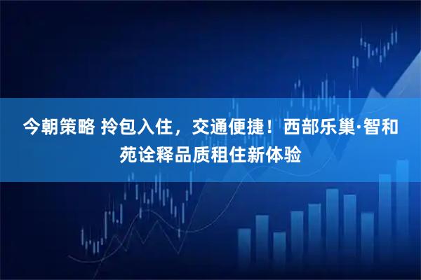 今朝策略 拎包入住，交通便捷！西部乐巢·智和苑诠释品质租住新体验