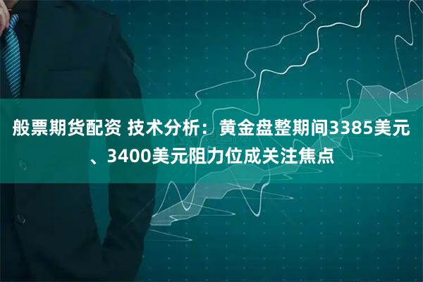 般票期货配资 技术分析：黄金盘整期间3385美元、3400美元阻力位成关注焦点