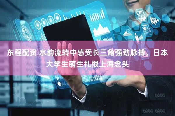东程配资 水韵流转中感受长三角强劲脉搏，日本大学生萌生扎根上海念头