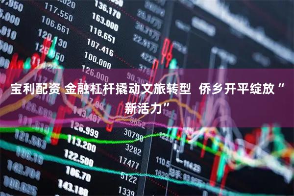 宝利配资 金融杠杆撬动文旅转型  侨乡开平绽放“新活力”