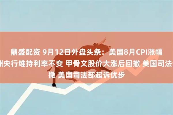 鼎盛配资 9月12日外盘头条：美国8月CPI涨幅超预期 欧洲央行维持利率不变 甲骨文股价大涨后回撤 美国司法部起诉优步