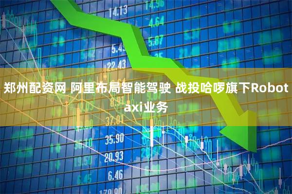 郑州配资网 阿里布局智能驾驶 战投哈啰旗下Robotaxi业务