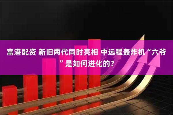 富港配资 新旧两代同时亮相 中远程轰炸机“六爷”是如何进化的？