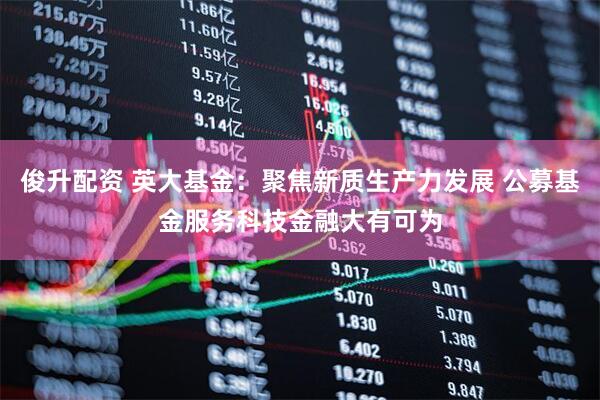俊升配资 英大基金：聚焦新质生产力发展 公募基金服务科技金融大有可为