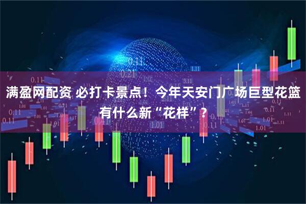 满盈网配资 必打卡景点！今年天安门广场巨型花篮有什么新“花样”？