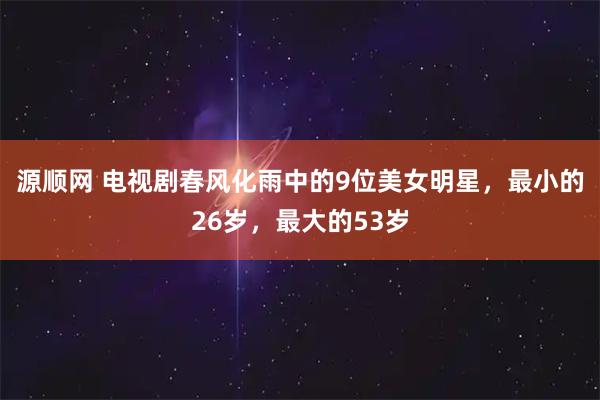 源顺网 电视剧春风化雨中的9位美女明星，最小的26岁，最大的53岁