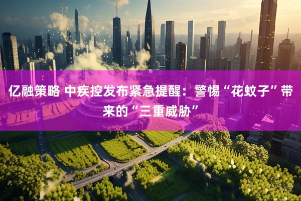 亿融策略 中疾控发布紧急提醒：警惕“花蚊子”带来的“三重威胁”