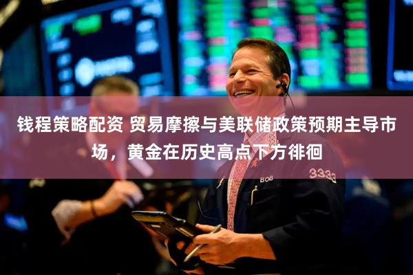 钱程策略配资 贸易摩擦与美联储政策预期主导市场，黄金在历史高点下方徘徊