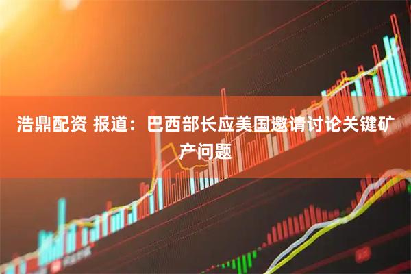 浩鼎配资 报道：巴西部长应美国邀请讨论关键矿产问题