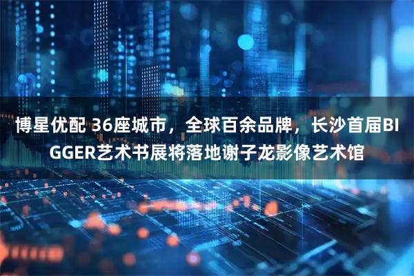 博星优配 36座城市，全球百余品牌，长沙首届BIGGER艺术书展将落地谢子龙影像艺术馆