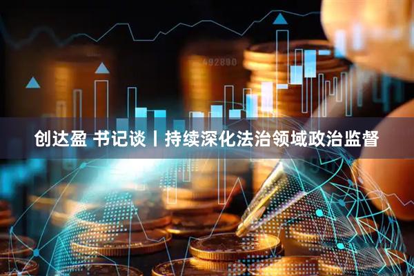 创达盈 书记谈丨持续深化法治领域政治监督