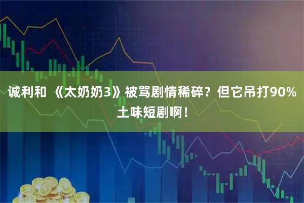 诚利和 《太奶奶3》被骂剧情稀碎？但它吊打90%土味短剧啊！