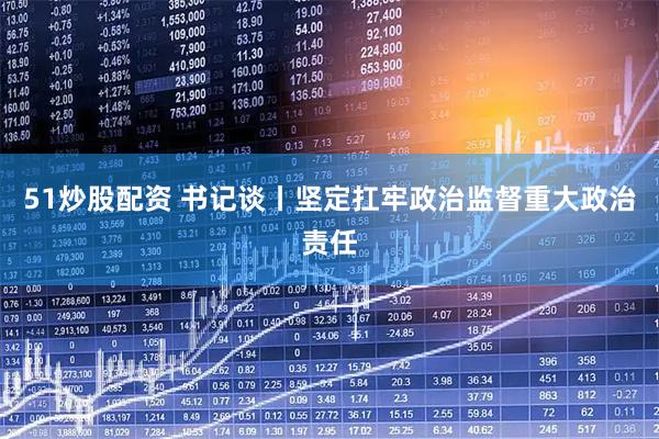 51炒股配资 书记谈丨坚定扛牢政治监督重大政治责任