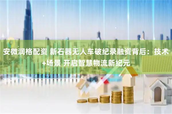安微润格配资 新石器无人车破纪录融资背后：技术+场景 开启智慧物流新纪元