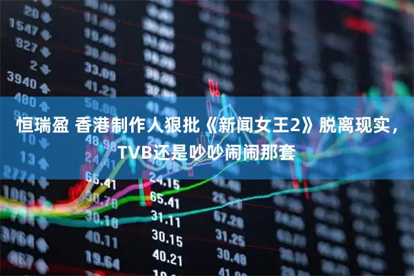 恒瑞盈 香港制作人狠批《新闻女王2》脱离现实，TVB还是吵吵闹闹那套