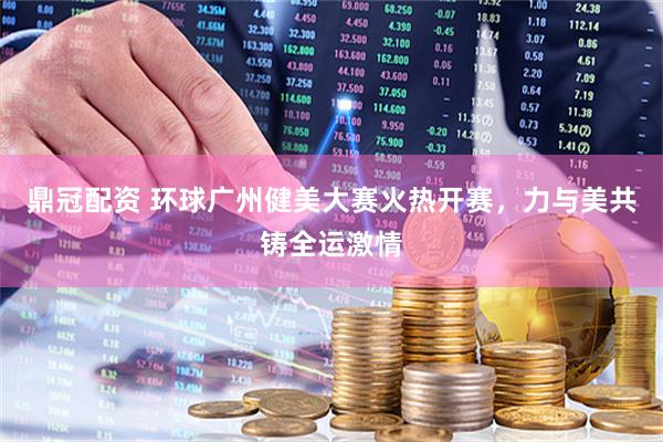 鼎冠配资 环球广州健美大赛火热开赛，力与美共铸全运激情