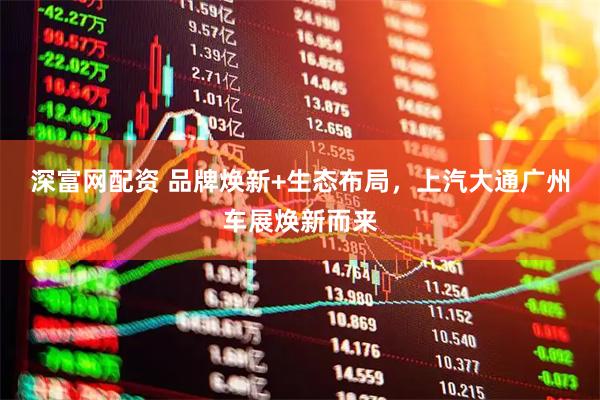 深富网配资 品牌焕新+生态布局，上汽大通广州车展焕新而来