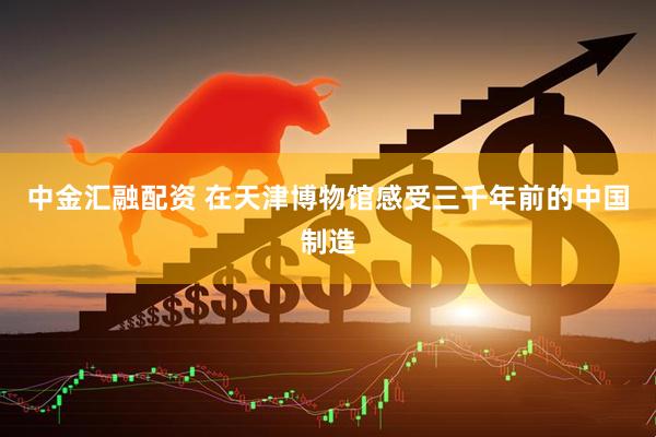 中金汇融配资 在天津博物馆感受三千年前的中国制造