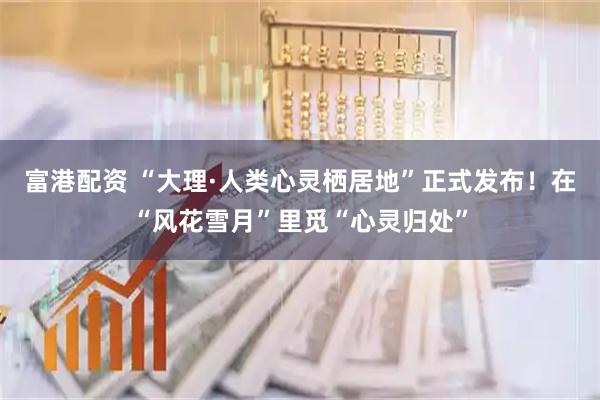 富港配资 “大理·人类心灵栖居地”正式发布！在“风花雪月”里觅“心灵归处”