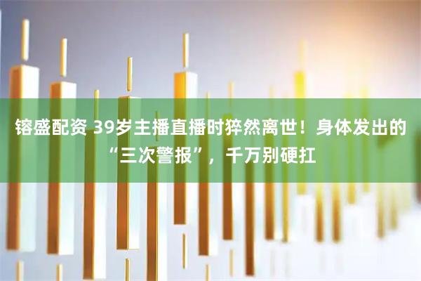 镕盛配资 39岁主播直播时猝然离世！身体发出的“三次警报”，千万别硬扛