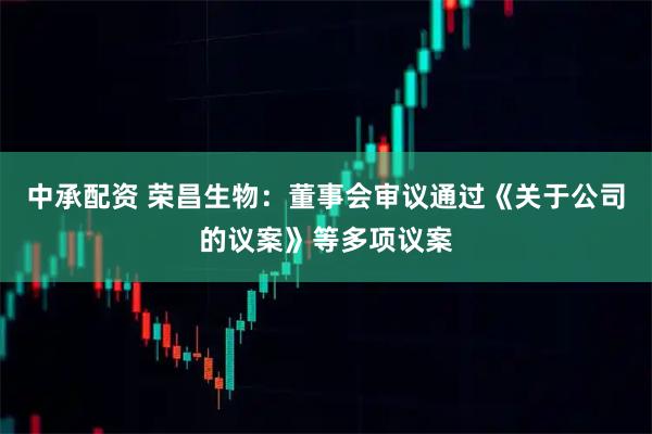 中承配资 荣昌生物：董事会审议通过《关于公司的议案》等多项议案