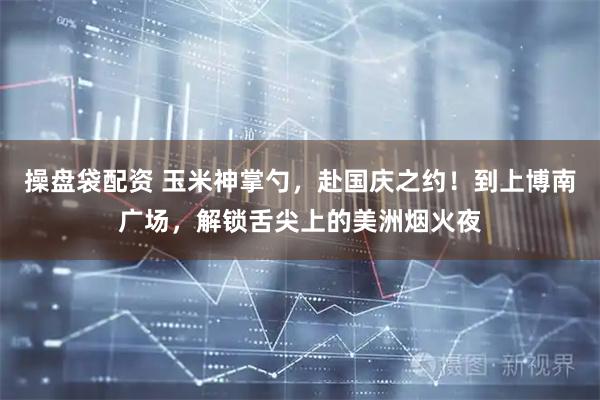 操盘袋配资 玉米神掌勺，赴国庆之约！到上博南广场，解锁舌尖上的美洲烟火夜